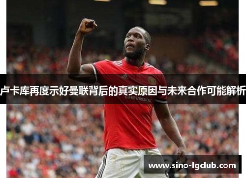 卢卡库再度示好曼联背后的真实原因与未来合作可能解析 卢卡库再度示好曼联背后的真实原因与未来合作可能解析