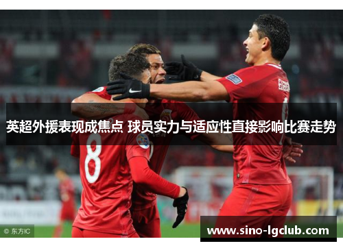 英超外援表现成焦点 球员实力与适应性直接影响比赛走势