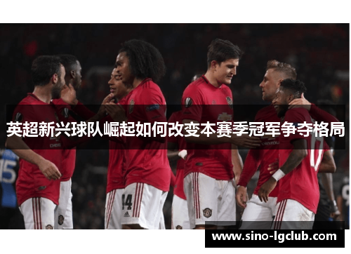 英超新兴球队崛起如何改变本赛季冠军争夺格局
