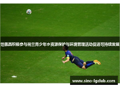 范佩西积极参与荷兰青少年水资源保护与环境管理活动促进可持续发展 范佩西积极参与荷兰青少年水资源保护与环境管理活动促进可持续发展