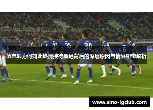 范志毅为何如此热情接待桑尼背后的深层原因与情感纽带解析