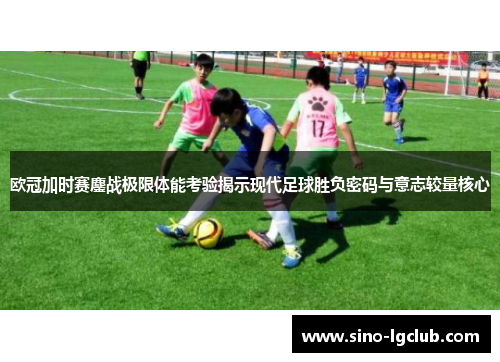 欧冠加时赛鏖战极限体能考验揭示现代足球胜负密码与意志较量核心