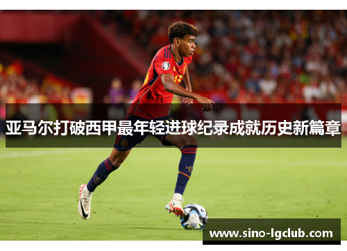 亚马尔打破西甲最年轻进球纪录成就历史新篇章