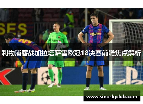 利物浦客战加拉塔萨雷欧冠18决赛前瞻焦点解析