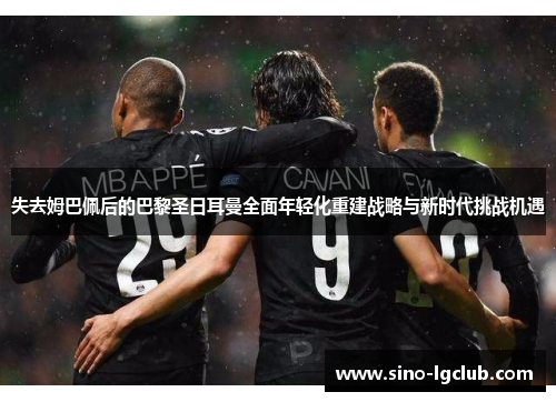 失去姆巴佩后的巴黎圣日耳曼全面年轻化重建战略与新时代挑战机遇